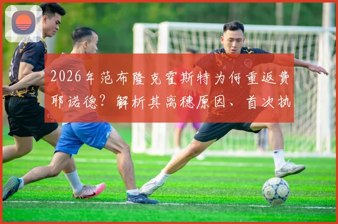 2026年范布隆克霍斯特为何重返费耶诺德？解析其离穗原因、首次执教战绩及二进宫面临的三大挑战