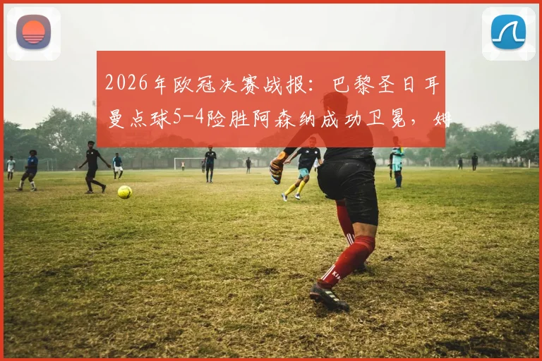 2026年欧冠决赛战报:巴黎圣日耳曼点球5-4险胜阿森纳成功卫冕,姆巴佩制胜一击