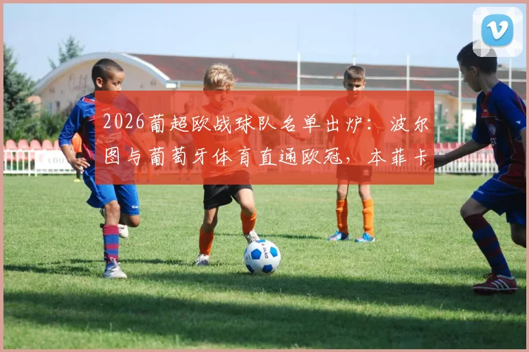 2026葡超欧战球队名单出炉:波尔图与葡萄牙体育直通欧冠,本菲卡将征战欧联资格赛