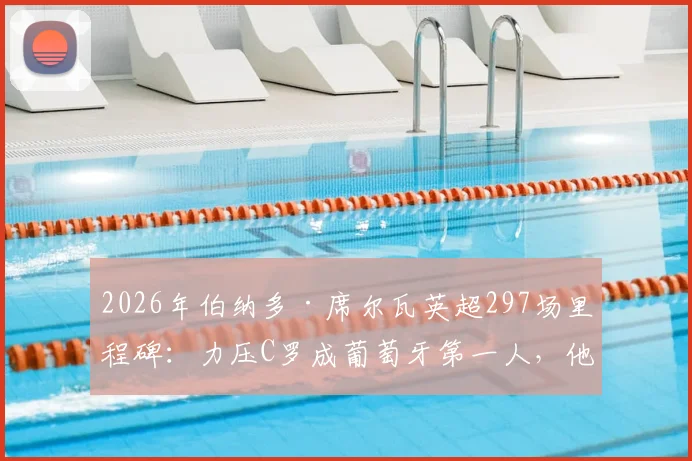 2026年伯纳多·席尔瓦英超297场里程碑:力压C罗成葡萄牙第一人,他的秘诀与生涯回顾