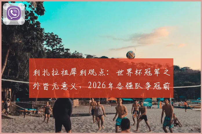 利扎拉祖犀利观点：世界杯冠军之外皆无意义，2026年各强队争冠前景几何？附冠军价值深度解读